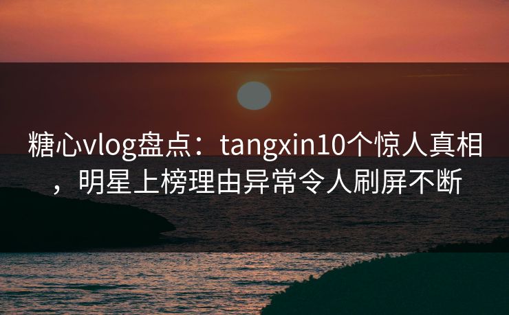 糖心vlog盘点：tangxin10个惊人真相，明星上榜理由异常令人刷屏不断