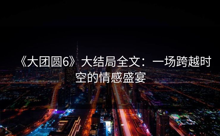 《大团圆6》大结局全文：一场跨越时空的情感盛宴