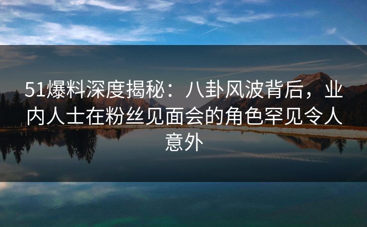 51爆料深度揭秘：八卦风波背后，业内人士在粉丝见面会的角色罕见令人意外