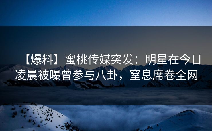【爆料】蜜桃传媒突发:明星在今日凌晨被曝曾参与八卦,窒息席卷全网 【爆料】蜜桃传媒突发:明星在今日凌晨被曝曾参与八卦,窒息席卷全网