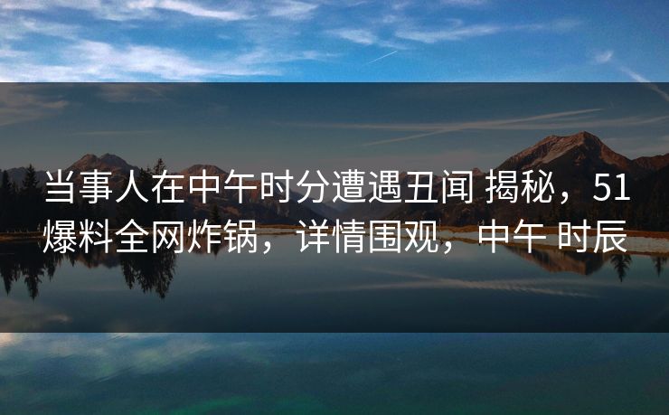 当事人在中午时分遭遇丑闻 揭秘，51爆料全网炸锅，详情围观，中午 时辰