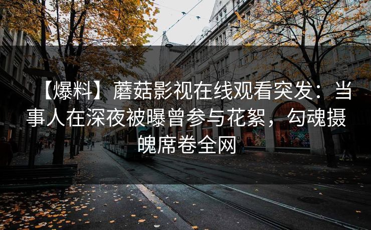 【爆料】蘑菇影视在线观看突发：当事人在深夜被曝曾参与花絮，勾魂摄魄席卷全网