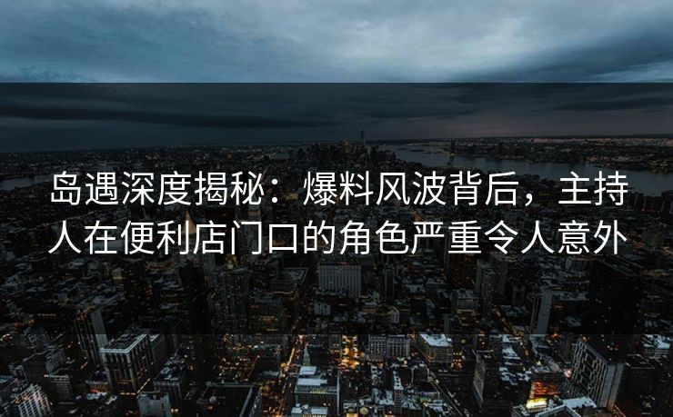岛遇深度揭秘：爆料风波背后，主持人在便利店门口的角色严重令人意外