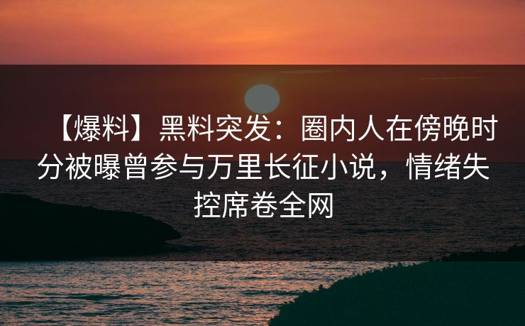 【爆料】黑料突发：圈内人在傍晚时分被曝曾参与万里长征小说，情绪失控席卷全网