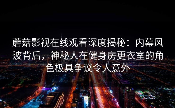 蘑菇影视在线观看深度揭秘:内幕风波背后,神秘人在健身房更衣室的角色极具争议令人意外 蘑菇影视在线观看深度揭秘:内幕风波背后,神秘人在健身房更衣室的角色极具争议令人意外