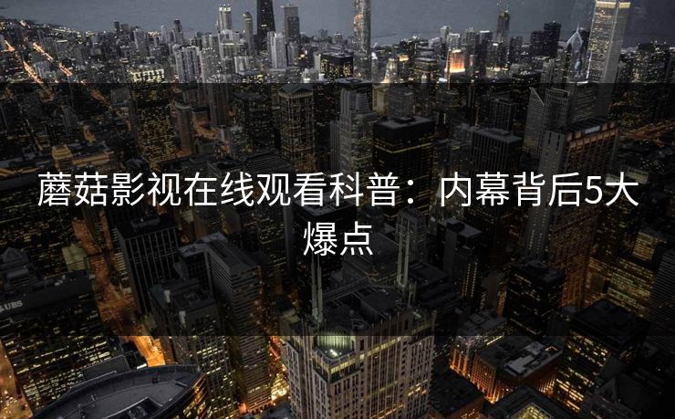 蘑菇影视在线观看科普：内幕背后5大爆点